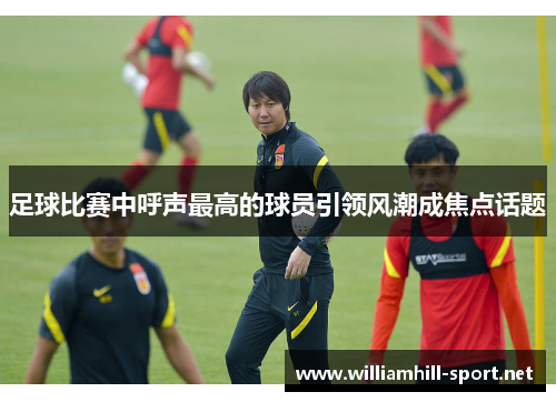 足球比赛中呼声最高的球员引领风潮成焦点话题 足球比赛中呼声最高的球员引领风潮成焦点话题