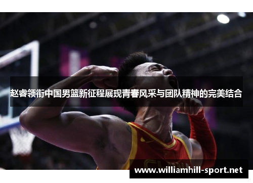 赵睿领衔中国男篮新征程展现青春风采与团队精神的完美结合